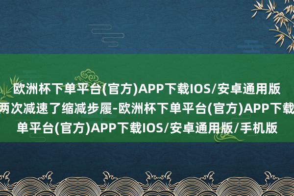 欧洲杯下单平台(官方)APP下载IOS/安卓通用版/手机版好意思联储照旧两次减速了缩减步履-欧洲杯下单平台(官方)APP下载IOS/安卓通用版/手机版