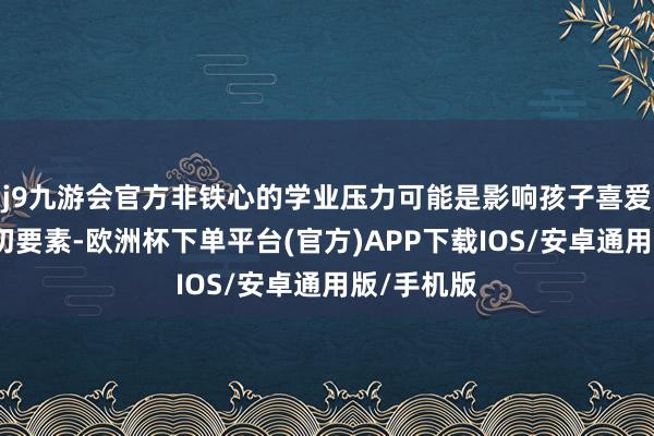j9九游会官方非铁心的学业压力可能是影响孩子喜爱生涯的迫切要素-欧洲杯下单平台(官方)APP下载IOS/安卓通用版/手机版