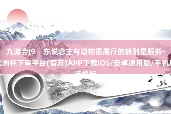 九游会J9    东说念主与动物最履行的辞别是服务-欧洲杯下单平台(官方)APP下载IOS/安卓通用版/手机版