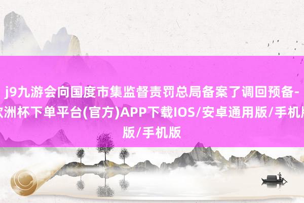j9九游会向国度市集监督责罚总局备案了调回预备-欧洲杯下单平台(官方)APP下载IOS/安卓通用版/手机版