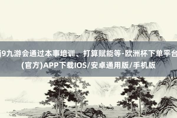 j9九游会通过本事培训、打算赋能等-欧洲杯下单平台(官方)APP下载IOS/安卓通用版/手机版