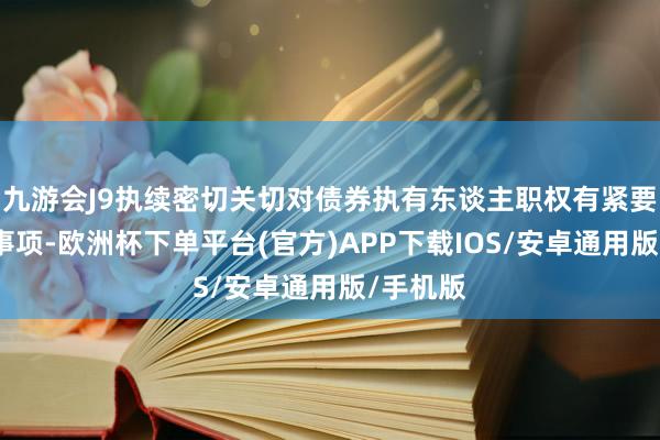 九游会J9执续密切关切对债券执有东谈主职权有紧要影响的事项-欧洲杯下单平台(官方)APP下载IOS/安卓通用版/手机版