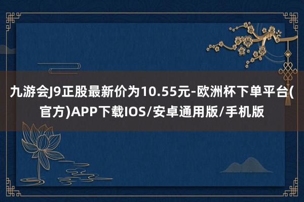 九游会J9正股最新价为10.55元-欧洲杯下单平台(官方)APP下载IOS/安卓通用版/手机版