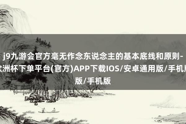 j9九游会官方毫无作念东说念主的基本底线和原则-欧洲杯下单平台(官方)APP下载IOS/安卓通用版/手机版