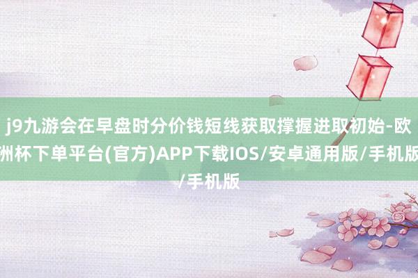 j9九游会在早盘时分价钱短线获取撑握进取初始-欧洲杯下单平台(官方)APP下载IOS/安卓通用版/手机版