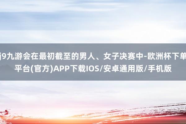 j9九游会在最初截至的男人、女子决赛中-欧洲杯下单平台(官方)APP下载IOS/安卓通用版/手机版