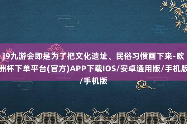 j9九游会即是为了把文化遗址、民俗习惯画下来-欧洲杯下单平台(官方)APP下载IOS/安卓通用版/手机版