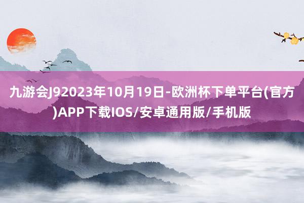 九游会J92023年10月19日-欧洲杯下单平台(官方)APP下载IOS/安卓通用版/手机版