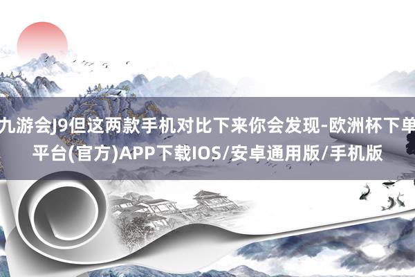 九游会J9但这两款手机对比下来你会发现-欧洲杯下单平台(官方)APP下载IOS/安卓通用版/手机版