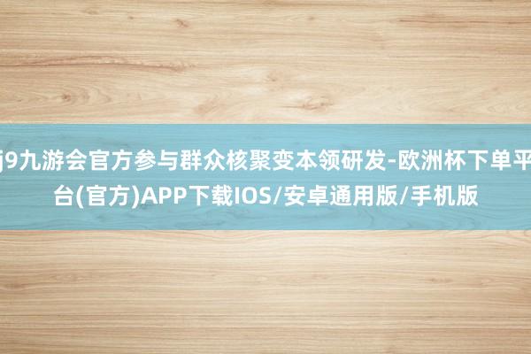 j9九游会官方参与群众核聚变本领研发-欧洲杯下单平台(官方)APP下载IOS/安卓通用版/手机版