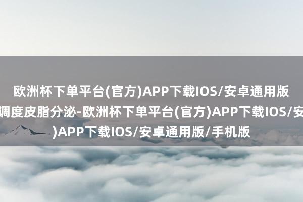欧洲杯下单平台(官方)APP下载IOS/安卓通用版/手机版梗概灵验调度皮脂分泌-欧洲杯下单平台(官方)APP下载IOS/安卓通用版/手机版