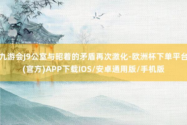 九游会J9公室与昭着的矛盾再次激化-欧洲杯下单平台(官方)APP下载IOS/安卓通用版/手机版