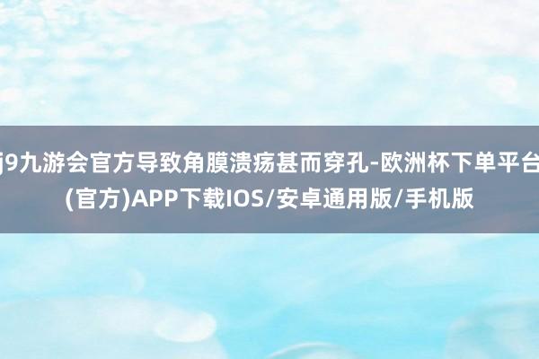 j9九游会官方导致角膜溃疡甚而穿孔-欧洲杯下单平台(官方)APP下载IOS/安卓通用版/手机版