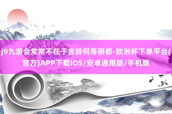 j9九游会常常不在于言辞何等丽都-欧洲杯下单平台(官方)APP下载IOS/安卓通用版/手机版