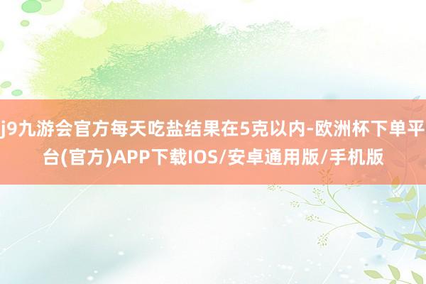 j9九游会官方每天吃盐结果在5克以内-欧洲杯下单平台(官方)APP下载IOS/安卓通用版/手机版