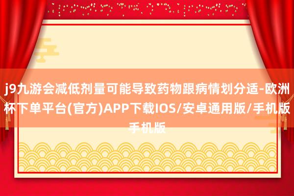 j9九游会减低剂量可能导致药物跟病情划分适-欧洲杯下单平台(官方)APP下载IOS/安卓通用版/手机版