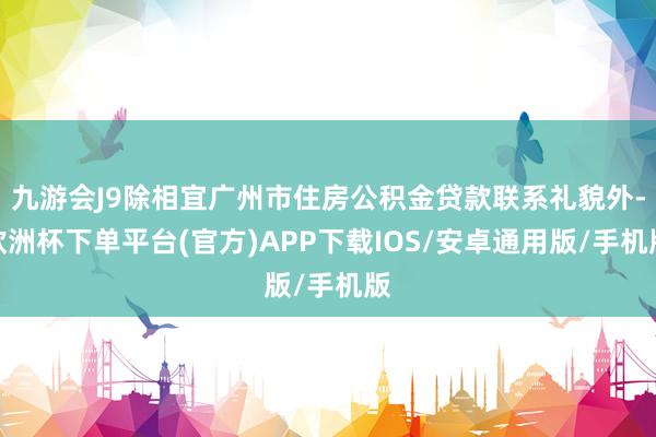 九游会J9除相宜广州市住房公积金贷款联系礼貌外-欧洲杯下单平台(官方)APP下载IOS/安卓通用版/手机版
