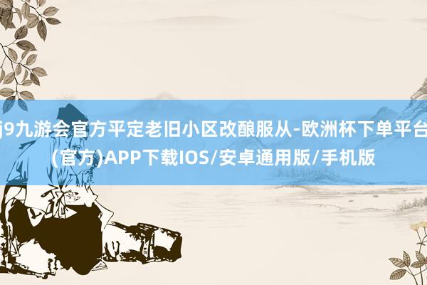 j9九游会官方平定老旧小区改酿服从-欧洲杯下单平台(官方)APP下载IOS/安卓通用版/手机版