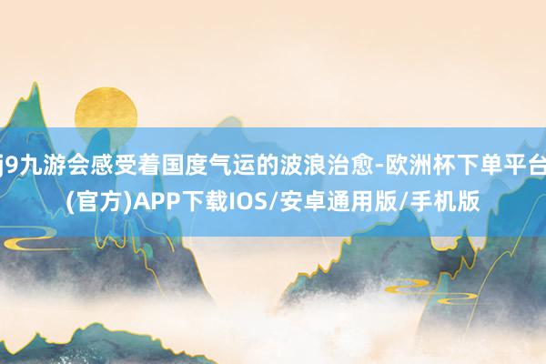 j9九游会感受着国度气运的波浪治愈-欧洲杯下单平台(官方)APP下载IOS/安卓通用版/手机版