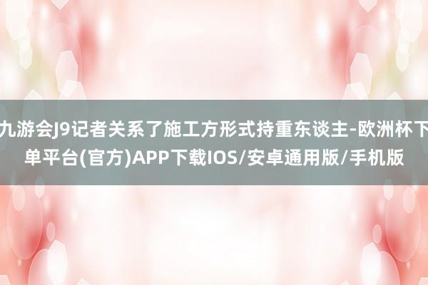九游会J9记者关系了施工方形式持重东谈主-欧洲杯下单平台(官方)APP下载IOS/安卓通用版/手机版