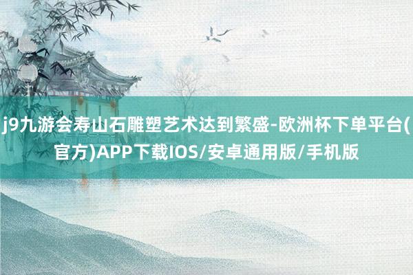 j9九游会寿山石雕塑艺术达到繁盛-欧洲杯下单平台(官方)APP下载IOS/安卓通用版/手机版