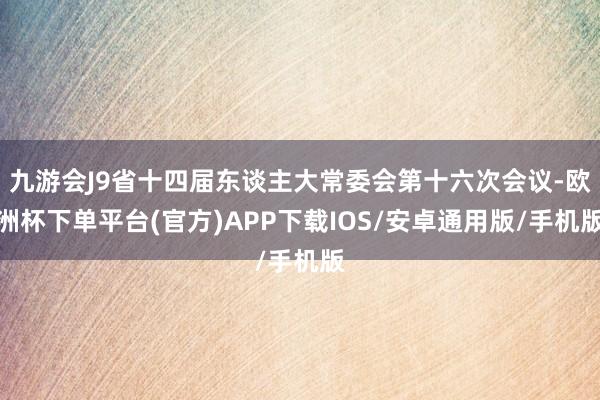 九游会J9省十四届东谈主大常委会第十六次会议-欧洲杯下单平台(官方)APP下载IOS/安卓通用版/手机版