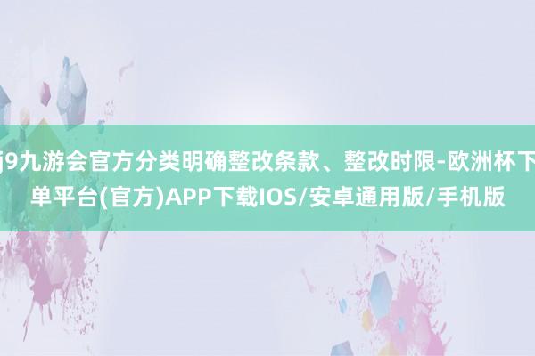 j9九游会官方分类明确整改条款、整改时限-欧洲杯下单平台(官方)APP下载IOS/安卓通用版/手机版