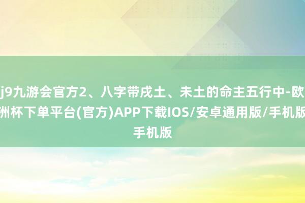 j9九游会官方2、八字带戌土、未土的命主五行中-欧洲杯下单平台(官方)APP下载IOS/安卓通用版/手机版