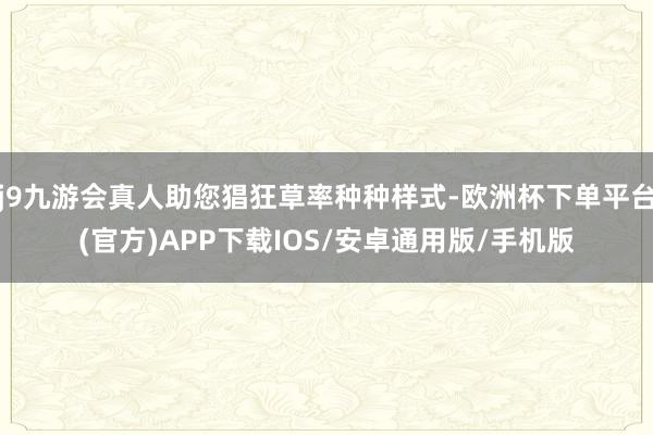 j9九游会真人助您猖狂草率种种样式-欧洲杯下单平台(官方)APP下载IOS/安卓通用版/手机版