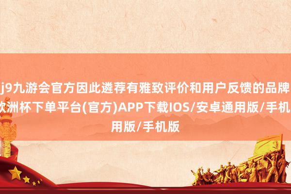 j9九游会官方因此遴荐有雅致评价和用户反馈的品牌-欧洲杯下单平台(官方)APP下载IOS/安卓通用版/手机版