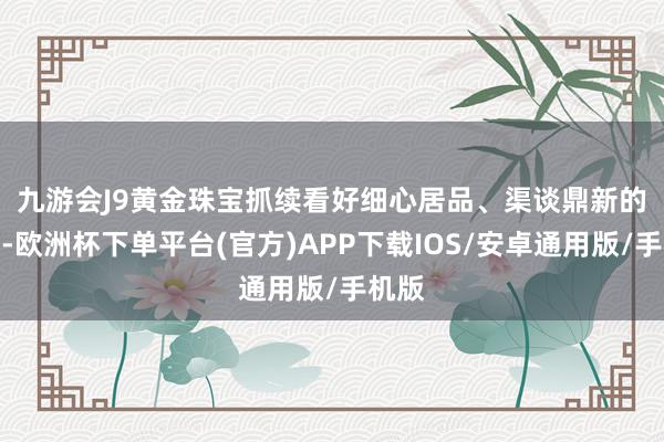 九游会J9　　黄金珠宝抓续看好细心居品、渠谈鼎新的品牌-欧洲杯下单平台(官方)APP下载IOS/安卓通用版/手机版