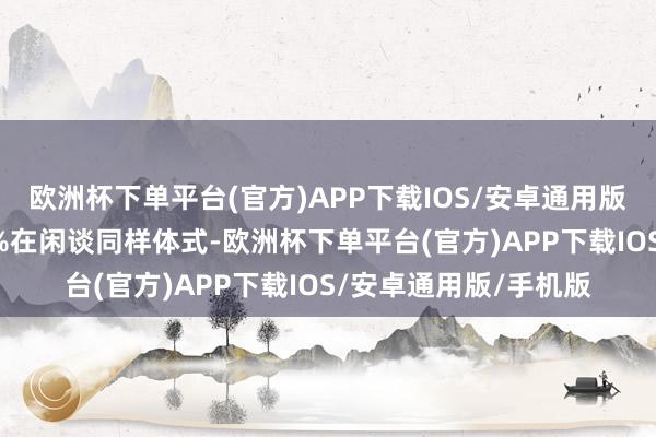 欧洲杯下单平台(官方)APP下载IOS/安卓通用版/手机版伸开剩余50%在闲谈同样体式-欧洲杯下单平台(官方)APP下载IOS/安卓通用版/手机版