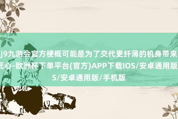 j9九游会官方梗概可能是为了交代更纤薄的机身带来的散热死心-欧洲杯下单平台(官方)APP下载IOS/安卓通用版/手机版