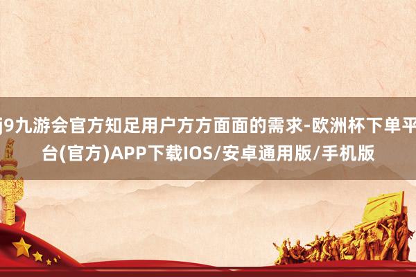 j9九游会官方知足用户方方面面的需求-欧洲杯下单平台(官方)APP下载IOS/安卓通用版/手机版