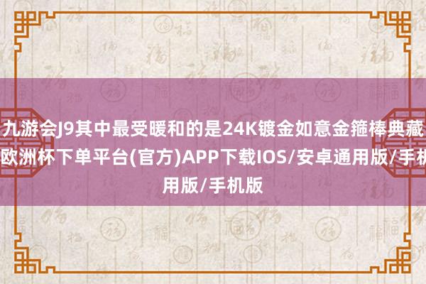 九游会J9其中最受暖和的是24K镀金如意金箍棒典藏版-欧洲杯下单平台(官方)APP下载IOS/安卓通用版/手机版