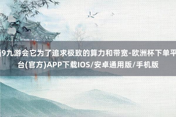 j9九游会它为了追求极致的算力和带宽-欧洲杯下单平台(官方)APP下载IOS/安卓通用版/手机版