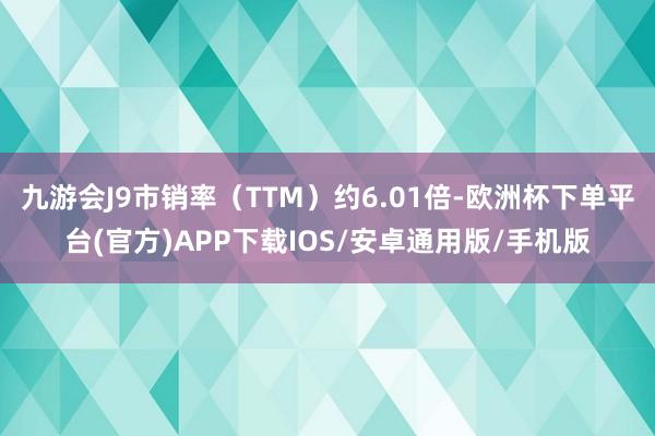 九游会J9市销率（TTM）约6.01倍-欧洲杯下单平台(官方)APP下载IOS/安卓通用版/手机版