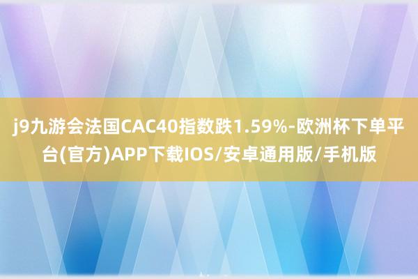 j9九游会法国CAC40指数跌1.59%-欧洲杯下单平台(官方)APP下载IOS/安卓通用版/手机版