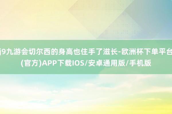 j9九游会切尔西的身高也住手了滋长-欧洲杯下单平台(官方)APP下载IOS/安卓通用版/手机版