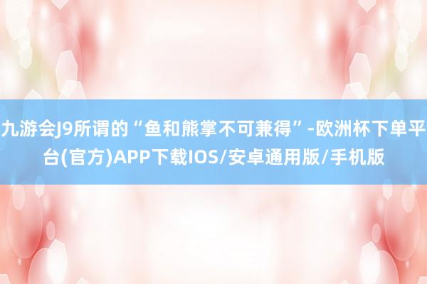 九游会J9所谓的“鱼和熊掌不可兼得”-欧洲杯下单平台(官方)APP下载IOS/安卓通用版/手机版