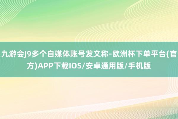 九游会J9多个自媒体账号发文称-欧洲杯下单平台(官方)APP下载IOS/安卓通用版/手机版