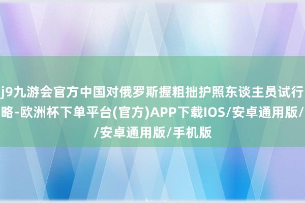 j9九游会官方中国对俄罗斯握粗拙护照东谈主员试行免签战略-欧洲杯下单平台(官方)APP下载IOS/安卓通用版/手机版