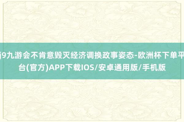 j9九游会不肯意毁灭经济调换政事姿态-欧洲杯下单平台(官方)APP下载IOS/安卓通用版/手机版