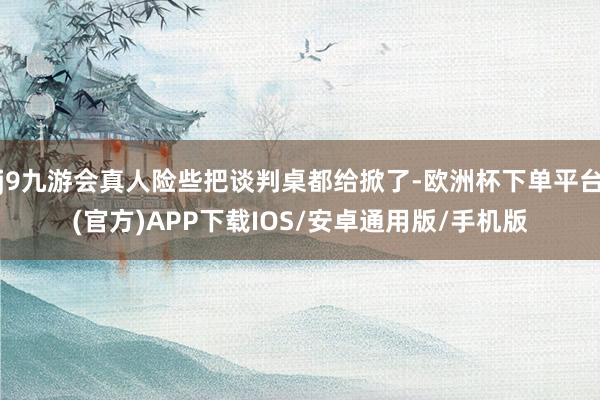 j9九游会真人险些把谈判桌都给掀了-欧洲杯下单平台(官方)APP下载IOS/安卓通用版/手机版