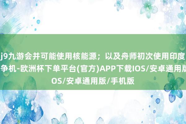 j9九游会并可能使用核能源;以及舟师初次使用印度制造的战争机-欧洲杯下单平台(官方)APP下载IOS/安卓通用版/手机版
