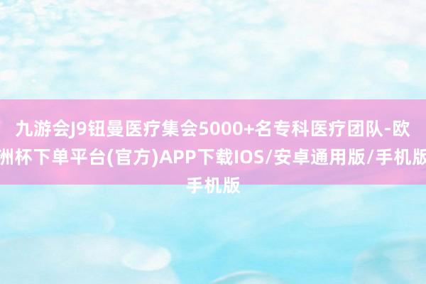 九游会J9钮曼医疗集会5000+名专科医疗团队-欧洲杯下单平台(官方)APP下载IOS/安卓通用版/手机版