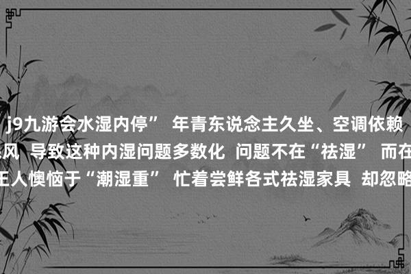 j9九游会水湿内停”  年青东说念主久坐、空调依赖  饮食不法例等糊口民风  导致这种内湿问题多数化  问题不在“祛湿”  而在“泛化”  把一切不适王人懊恼于“潮湿重”  忙着尝鲜各式祛湿家具  却忽略了最基本的糊口法例  取代了实在的健康民风  祛湿  实则亦然年青东说念主关切我方的一种阵势  即便有点“才气税”  也让东说念主合计心里安详  这又何尝不是一种“实在的健康”呢?  你合计我方潮