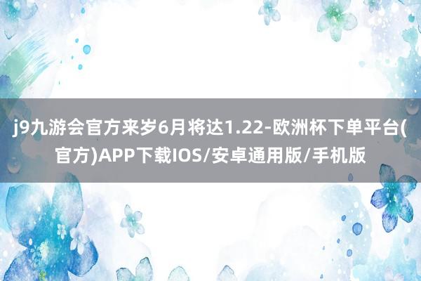 j9九游会官方来岁6月将达1.22-欧洲杯下单平台(官方)APP下载IOS/安卓通用版/手机版
