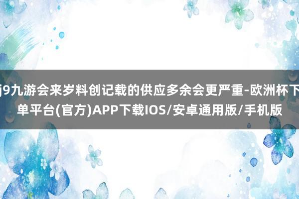 j9九游会来岁料创记载的供应多余会更严重-欧洲杯下单平台(官方)APP下载IOS/安卓通用版/手机版