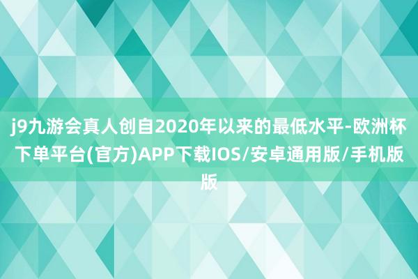 j9九游会真人创自2020年以来的最低水平-欧洲杯下单平台(官方)APP下载IOS/安卓通用版/手机版